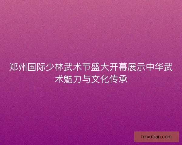 郑州国际少林武术节盛大开幕展示中华武术魅力与文化传承