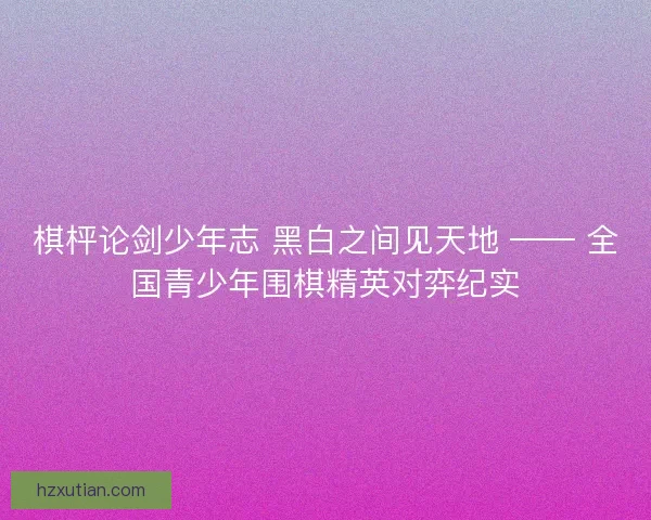 棋枰论剑少年志 黑白之间见天地 —— 全国青少年围棋精英对弈纪实