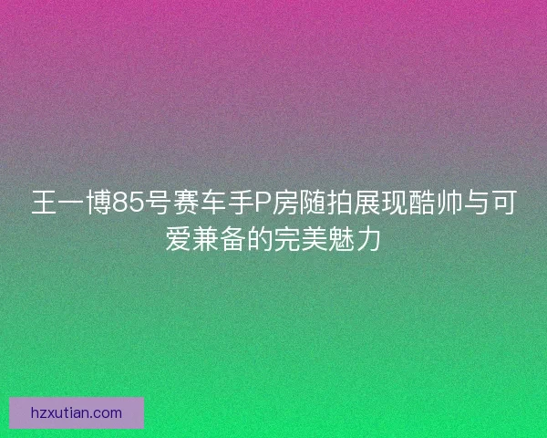 王一博85号赛车手P房随拍展现酷帅与可爱兼备的完美魅力