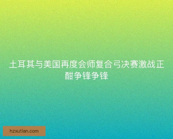 土耳其与美国再度会师复合弓决赛激战正酣争锋争锋