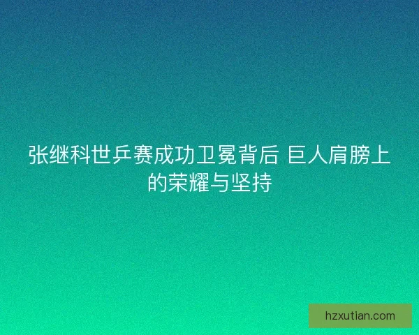 张继科世乒赛成功卫冕背后 巨人肩膀上的荣耀与坚持