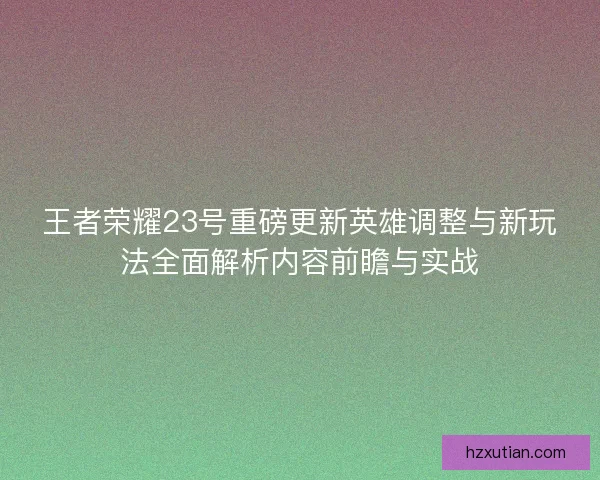 王者荣耀23号重磅更新英雄调整与新玩法全面解析内容前瞻与实战