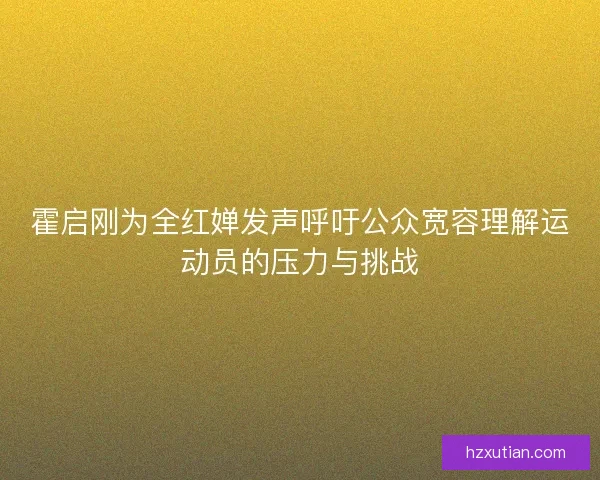 霍启刚为全红婵发声呼吁公众宽容理解运动员的压力与挑战
