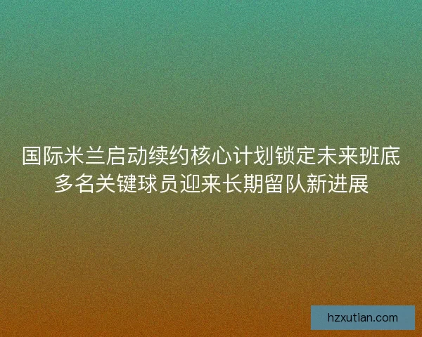 国际米兰启动续约核心计划锁定未来班底多名关键球员迎来长期留队新进展