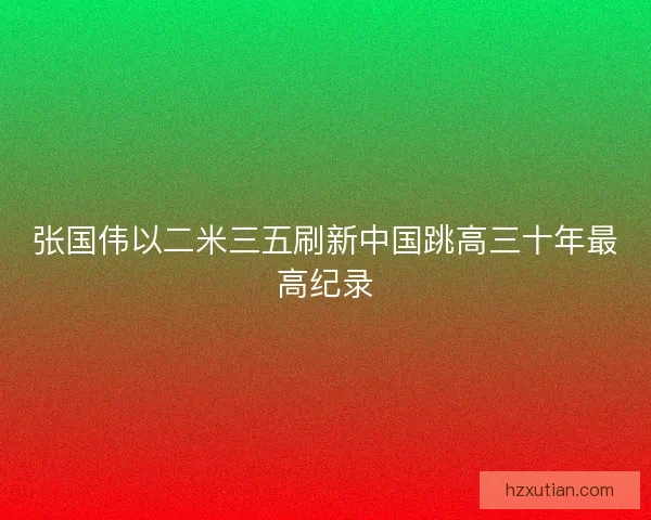 张国伟以二米三五刷新中国跳高三十年最高纪录