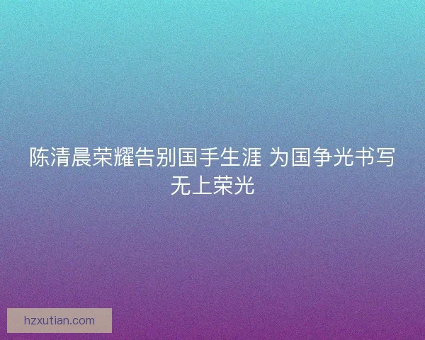 陈清晨荣耀告别国手生涯 为国争光书写无上荣光